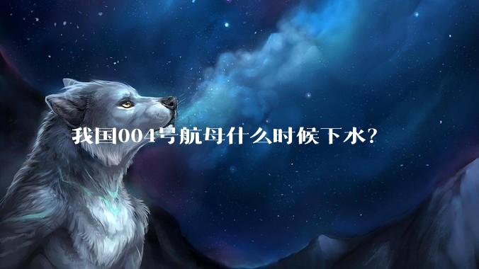 我国004号航母什么时候下水？